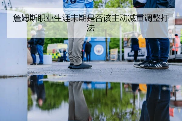詹姆斯职业生涯末期是否该主动减重调整打法